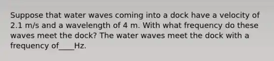 Suppose that water waves coming into a dock have a velocity of 2.1 m/s and a wavelength of 4 m. With what frequency do these waves meet the dock? The water waves meet the dock with a frequency of____Hz.