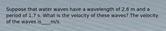 Suppose that water waves have a wavelength of 2.6 m and a period of 1.7 s. What is the velocity of these waves? The velocity of the waves is____m/s.