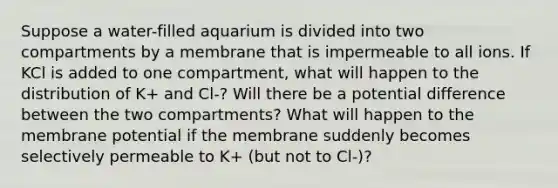 Suppose a water-filled aquarium is divided into two compartments by a membrane that is impermeable to all ions. If KCl is added to one compartment, what will happen to the distribution of K+ and Cl-? Will there be a potential difference between the two compartments? What will happen to the membrane potential if the membrane suddenly becomes selectively permeable to K+ (but not to Cl-)?