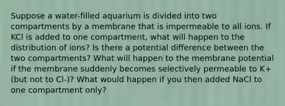 Suppose a water-filled aquarium is divided into two compartments by a membrane that is impermeable to all ions. If KCl is added to one compartment, what will happen to the distribution of ions? Is there a potential difference between the two compartments? What will happen to the membrane potential if the membrane suddenly becomes selectively permeable to K+ (but not to Cl-)? What would happen if you then added NaCl to one compartment only?