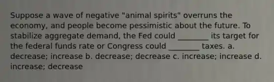 Suppose a wave of negative "animal spirits" overruns the economy, and people become pessimistic about the future. To stabilize aggregate demand, the Fed could ________ its target for the federal funds rate or Congress could ________ taxes. a. decrease; increase b. decrease; decrease c. increase; increase d. increase; decrease