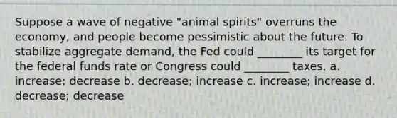 Suppose a wave of negative "animal spirits" overruns the economy, and people become pessimistic about the future. To stabilize aggregate demand, the Fed could ________ its target for the federal funds rate or Congress could ________ taxes. a. increase; decrease b. decrease; increase c. increase; increase d. decrease; decrease