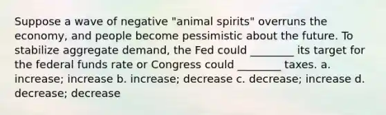 Suppose a wave of negative "animal spirits" overruns the economy, and people become pessimistic about the future. To stabilize aggregate demand, the Fed could ________ its target for the federal funds rate or Congress could ________ taxes. a. increase; increase b. increase; decrease c. decrease; increase d. decrease; decrease