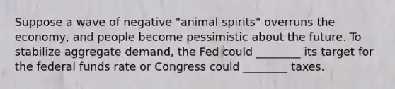 Suppose a wave of negative "animal spirits" overruns the economy, and people become pessimistic about the future. To stabilize aggregate demand, the Fed could ________ its target for the federal funds rate or Congress could ________ taxes.