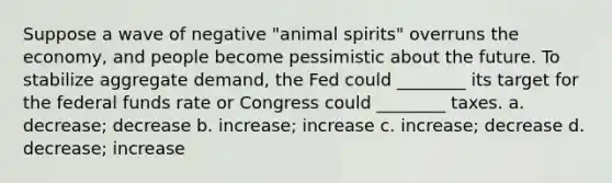 Suppose a wave of negative "animal spirits" overruns the economy, and people become pessimistic about the future. To stabilize aggregate demand, the Fed could ________ its target for the federal funds rate or Congress could ________ taxes. a. decrease; decrease b. increase; increase c. increase; decrease d. decrease; increase