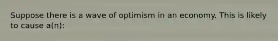 Suppose there is a wave of optimism in an economy. This is likely to cause a(n):