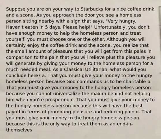 Suppose you are on your way to Starbucks for a nice coffee drink and a scone. As you approach the door you see a homeless person sitting nearby with a sign that says, "Very hungry. Haven't eaten in 5 days. Please help!" Unfortunately, you don't have enough money to help the homeless person and treat yourself; you must choose one or the other. Although you will certainly enjoy the coffee drink and the scone, you realize that the small amount of pleasure that you will get from this pales in comparison to the pain that you will relieve plus the pleasure you will generate by giving your money to the homeless person for a much-needed meal. As a Classical Utilitarian, what would you conclude here? a. That you must give your money to the hungry homeless person because God commands us to be charitable b. That you must give your money to the hungry homeless person because you cannot universalize the maxim behind not helping him when you're prospering c. That you must give your money to the hungry homeless person because this will have the best payoff in terms of promoting pleasure and reducing pain d. That you must give your money to the hungry homeless person because this is the only way to treat them as an end-in-themselves