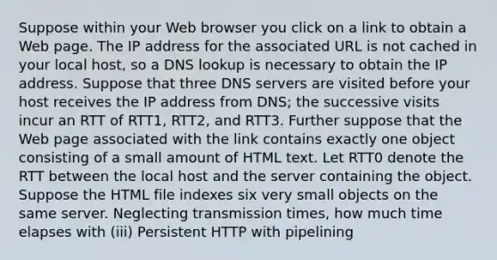 Suppose within your Web browser you click on a link to obtain a Web page. The IP address for the associated URL is not cached in your local host, so a DNS lookup is necessary to obtain the IP address. Suppose that three DNS servers are visited before your host receives the IP address from DNS; the successive visits incur an RTT of RTT1, RTT2, and RTT3. Further suppose that the Web page associated with the link contains exactly one object consisting of a small amount of HTML text. Let RTT0 denote the RTT between the local host and the server containing the object. Suppose the HTML file indexes six very small objects on the same server. Neglecting transmission times, how much time elapses with (iii) Persistent HTTP with pipelining