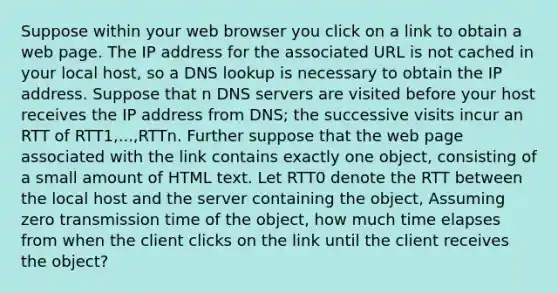 Suppose within your web browser you click on a link to obtain a web page. The IP address for the associated URL is not cached in your local host, so a DNS lookup is necessary to obtain the IP address. Suppose that n DNS servers are visited before your host receives the IP address from DNS; the successive visits incur an RTT of RTT1,...,RTTn. Further suppose that the web page associated with the link contains exactly one object, consisting of a small amount of HTML text. Let RTT0 denote the RTT between the local host and the server containing the object, Assuming zero transmission time of the object, how much time elapses from when the client clicks on the link until the client receives the object?