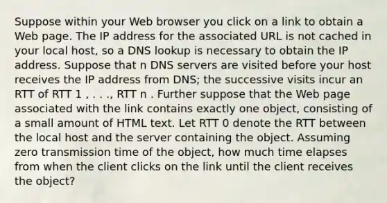 Suppose within your Web browser you click on a link to obtain a Web page. The IP address for the associated URL is not cached in your local host, so a DNS lookup is necessary to obtain the IP address. Suppose that n DNS servers are visited before your host receives the IP address from DNS; the successive visits incur an RTT of RTT 1 , . . ., RTT n . Further suppose that the Web page associated with the link contains exactly one object, consisting of a small amount of HTML text. Let RTT 0 denote the RTT between the local host and the server containing the object. Assuming zero transmission time of the object, how much time elapses from when the client clicks on the link until the client receives the object?