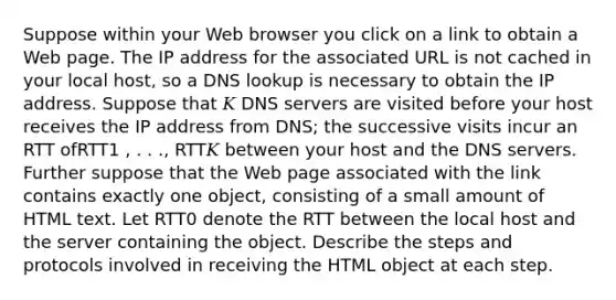 Suppose within your Web browser you click on a link to obtain a Web page. The IP address for the associated URL is not cached in your local host, so a DNS lookup is necessary to obtain the IP address. Suppose that 𝐾 DNS servers are visited before your host receives the IP address from DNS; the successive visits incur an RTT ofRTT1 , . . ., RTT𝐾 between your host and the DNS servers. Further suppose that the Web page associated with the link contains exactly one object, consisting of a small amount of HTML text. Let RTT0 denote the RTT between the local host and the server containing the object. Describe the steps and protocols involved in receiving the HTML object at each step.