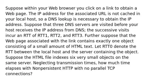 Suppose within your Web browser you click on a link to obtain a Web page. The IP address for the associated URL is not cached in your local host, so a DNS lookup is necessary to obtain the IP address. Suppose that three DNS servers are visited before your host receives the IP address from DNS; the successive visits incur an RTT of RTT1, RTT2, and RTT3. Further suppose that the Web page associated with the link contains exactly one object consisting of a small amount of HTML text. Let RTT0 denote the RTT between the local host and the server containing the object. Suppose the HTML file indexes six very small objects on the same server. Neglecting transmission times, how much time elapses with Nonpersistent HTTP with no parallel TCP connections?