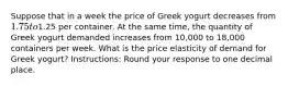 Suppose that in a week the price of Greek yogurt decreases from 1.75 to1.25 per container. At the same time, the quantity of Greek yogurt demanded increases from 10,000 to 18,000 containers per week. What is the price elasticity of demand for Greek yogurt? Instructions: Round your response to one decimal place.