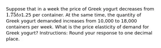 Suppose that in a week the price of Greek yogurt decreases from 1.75 to1.25 per container. At the same time, the quantity of Greek yogurt demanded increases from 10,000 to 18,000 containers per week. What is the price elasticity of demand for Greek yogurt? Instructions: Round your response to one decimal place.