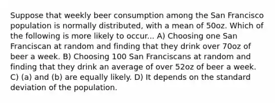 Suppose that weekly beer consumption among the San Francisco population is normally distributed, with a mean of 50oz. Which of the following is more likely to occur... A) Choosing one San Franciscan at random and finding that they drink over 70oz of beer a week. B) Choosing 100 San Franciscans at random and finding that they drink an average of over 52oz of beer a week. C) (a) and (b) are equally likely. D) It depends on the standard deviation of the population.