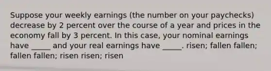 Suppose your weekly earnings (the number on your paychecks) decrease by 2 percent over the course of a year and prices in the economy fall by 3 percent. In this case, your nominal earnings have _____ and your real earnings have _____. risen; fallen fallen; fallen fallen; risen risen; risen