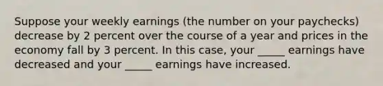 Suppose your weekly earnings (the number on your paychecks) decrease by 2 percent over the course of a year and prices in the economy fall by 3 percent. In this case, your _____ earnings have decreased and your _____ earnings have increased.