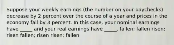 Suppose your weekly earnings (the number on your paychecks) decrease by 2 percent over the course of a year and prices in the economy fall by 3 percent. In this case, your nominal earnings have _____ and your real earnings have _____. fallen; fallen risen; risen fallen; risen risen; fallen