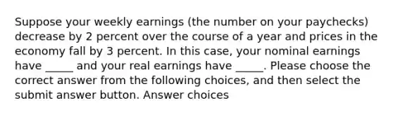 Suppose your weekly earnings (the number on your paychecks) decrease by 2 percent over the course of a year and prices in the economy fall by 3 percent. In this case, your nominal earnings have _____ and your real earnings have _____. Please choose the correct answer from the following choices, and then select the submit answer button. Answer choices