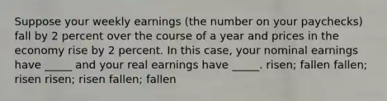 Suppose your weekly earnings (the number on your paychecks) fall by 2 percent over the course of a year and prices in the economy rise by 2 percent. In this case, your nominal earnings have _____ and your real earnings have _____. risen; fallen fallen; risen risen; risen fallen; fallen