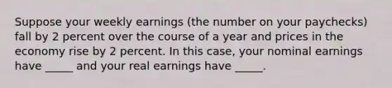 Suppose your weekly earnings (the number on your paychecks) fall by 2 percent over the course of a year and prices in the economy rise by 2 percent. In this case, your nominal earnings have _____ and your real earnings have _____.