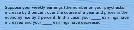 Suppose your weekly earnings (the number on your paychecks) increase by 2 percent over the course of a year and prices in the economy rise by 3 percent. In this case, your _____ earnings have increased and your _____ earnings have decreased.