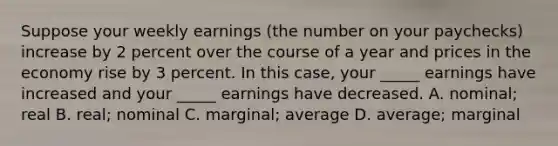 Suppose your weekly earnings (the number on your paychecks) increase by 2 percent over the course of a year and prices in the economy rise by 3 percent. In this case, your _____ earnings have increased and your _____ earnings have decreased. A. nominal; real B. real; nominal C. marginal; average D. average; marginal