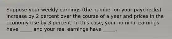 Suppose your weekly earnings (the number on your paychecks) increase by 2 percent over the course of a year and prices in the economy rise by 3 percent. In this case, your nominal earnings have _____ and your real earnings have _____.