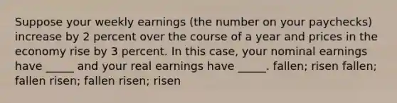 Suppose your weekly earnings (the number on your paychecks) increase by 2 percent over the course of a year and prices in the economy rise by 3 percent. In this case, your nominal earnings have _____ and your real earnings have _____. fallen; risen fallen; fallen risen; fallen risen; risen