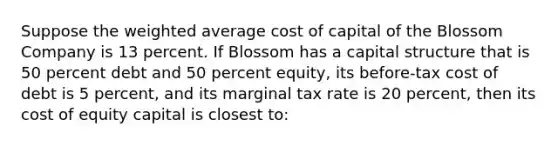 Suppose the <a href='https://www.questionai.com/knowledge/koL1NUNNcJ-weighted-average' class='anchor-knowledge'>weighted average</a> cost of capital of the Blossom Company is 13 percent. If Blossom has a capital structure that is 50 percent debt and 50 percent equity, its before-tax cost of debt is 5 percent, and its marginal tax rate is 20 percent, then its cost of equity capital is closest to: