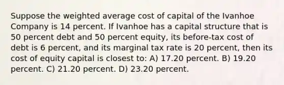 Suppose the weighted average cost of capital of the Ivanhoe Company is 14 percent. If Ivanhoe has a capital structure that is 50 percent debt and 50 percent equity, its before-tax cost of debt is 6 percent, and its marginal tax rate is 20 percent, then its cost of equity capital is closest to: A) 17.20 percent. B) 19.20 percent. C) 21.20 percent. D) 23.20 percent.