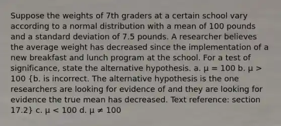 Suppose the weights of 7th graders at a certain school vary according to a normal distribution with a mean of 100 pounds and a standard deviation of 7.5 pounds. A researcher believes the average weight has decreased since the implementation of a new breakfast and lunch program at the school. For a test of significance, state the alternative hypothesis. a. μ = 100 b. μ > 100 (b. is incorrect. The alternative hypothesis is the one researchers are looking for evidence of and they are looking for evidence the true mean has decreased. Text reference: section 17.2) c. μ < 100 d. μ ≠ 100