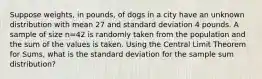 Suppose weights, in pounds, of dogs in a city have an unknown distribution with mean 27 and standard deviation 4 pounds. A sample of size n=42 is randomly taken from the population and the sum of the values is taken. Using the Central Limit Theorem for Sums, what is the standard deviation for the sample sum distribution?