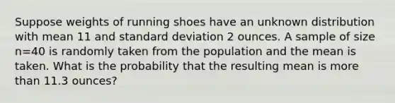 Suppose weights of running shoes have an unknown distribution with mean 11 and standard deviation 2 ounces. A sample of size n=40 is randomly taken from the population and the mean is taken. What is the probability that the resulting mean is more than 11.3 ounces?