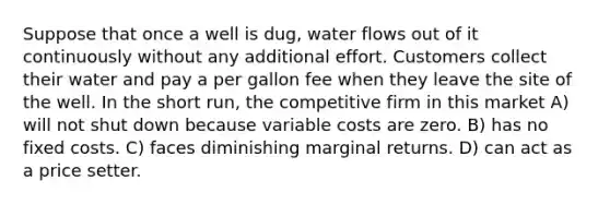 Suppose that once a well is dug, water flows out of it continuously without any additional effort. Customers collect their water and pay a per gallon fee when they leave the site of the well. In the short run, the competitive firm in this market A) will not shut down because variable costs are zero. B) has no fixed costs. C) faces diminishing marginal returns. D) can act as a price setter.