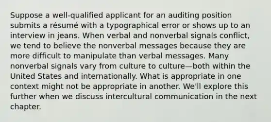 Suppose a well-qualified applicant for an auditing position submits a résumé with a typographical error or shows up to an interview in jeans. When verbal and nonverbal signals conflict, we tend to believe the nonverbal messages because they are more difficult to manipulate than verbal messages. Many nonverbal signals vary from culture to culture—both within the United States and internationally. What is appropriate in one context might not be appropriate in another. We'll explore this further when we discuss intercultural communication in the next chapter.