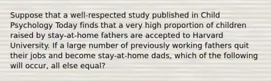 Suppose that a well-respected study published in Child Psychology Today finds that a very high proportion of children raised by stay-at-home fathers are accepted to Harvard University. If a large number of previously working fathers quit their jobs and become stay-at-home dads, which of the following will occur, all else equal?