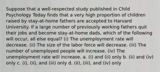 Suppose that a well-respected study published in Child Psychology Today finds that a very high proportion of children raised by stay-at-home fathers are accepted to Harvard University. If a large number of previously working fathers quit their jobs and become stay-at-home dads, which of the following will occur, all else equal? (i) The <a href='https://www.questionai.com/knowledge/kh7PJ5HsOk-unemployment-rate' class='anchor-knowledge'>unemployment rate</a> will decrease. (ii) The size of the labor force will decrease. (iii) The number of unemployed people will increase. (iv) The unemployment rate will increase. a. (i) and (ii) only b. (ii) and (iv) only c. (i), (ii), and (iii) only d. (ii), (iii), and (iv) only