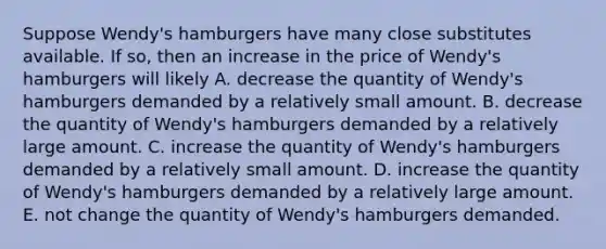 Suppose Wendy's hamburgers have many close substitutes available. If​ so, then an increase in the price of Wendy's hamburgers will likely A. decrease the quantity of Wendy's hamburgers demanded by a relatively small amount. B. decrease the quantity of Wendy's hamburgers demanded by a relatively large amount. C. increase the quantity of Wendy's hamburgers demanded by a relatively small amount. D. increase the quantity of Wendy's hamburgers demanded by a relatively large amount. E. not change the quantity of Wendy's hamburgers demanded.