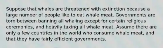 Suppose that whales are threatened with extinction because a large number of people like to eat whale meat. Governments are torn between banning all whaling except for certain religious ceremonies, and heavily taxing all whale meat. Assume there are only a few countries in the world who consume whale meat, and that they have fairly efficient governments.