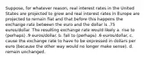 Suppose, for whatever reason, real interest rates in the United States are projected to grow and real interest rates in Europe are projected to remain flat and that before this happens the exchange rate between the euro and the dollar is .75 euros/dollar. The resulting exchange rate would likely a. rise to (perhaps) .9 euros/dollar. b. fall to (perhaps) .6 euros/dollar. c. cause the exchange rate to have to be expressed in dollars per euro (because the other way would no longer make sense). d. remain unchanged.