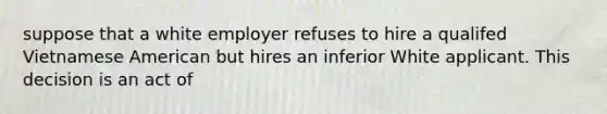 suppose that a white employer refuses to hire a qualifed Vietnamese American but hires an inferior White applicant. This decision is an act of