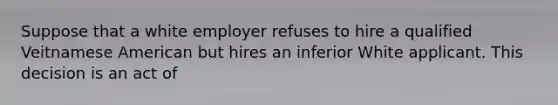 Suppose that a white employer refuses to hire a qualified Veitnamese American but hires an inferior White applicant. This decision is an act of