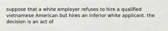 suppose that a white employer refuses to hire a qualified vietnamese American but hires an inferior white applicant. the decision is an act of