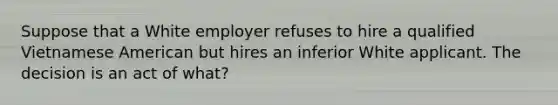 Suppose that a White employer refuses to hire a qualified Vietnamese American but hires an inferior White applicant. The decision is an act of what?