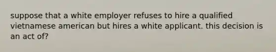 suppose that a white employer refuses to hire a qualified vietnamese american but hires a white applicant. this decision is an act of?