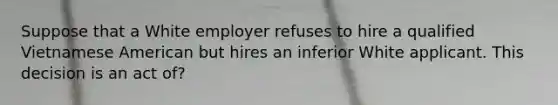 Suppose that a White employer refuses to hire a qualified Vietnamese American but hires an inferior White applicant. This decision is an act of?