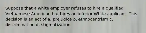 Suppose that a white employer refuses to hire a qualified Vietnamese American but hires an inferior White applicant. This decision is an act of a. prejudice b. ethnocentrism c. discrimination d. stigmatization