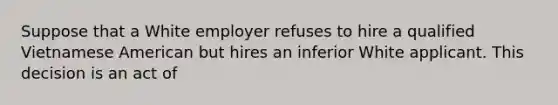 Suppose that a White employer refuses to hire a qualified Vietnamese American but hires an inferior White applicant. This decision is an act of