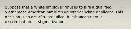 Suppose that a White employer refuses to hire a qualified Vietnamese American but hires an inferior White applicant. This decision is an act of a. prejudice. b. ethnocentrism. c. discrimination. d. stigmatization.